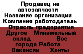 Продавец на автозапчасти › Название организации ­ Компания-работодатель › Отрасль предприятия ­ Другое › Минимальный оклад ­ 30 000 - Все города Работа » Вакансии   . Ханты-Мансийский,Мегион г.